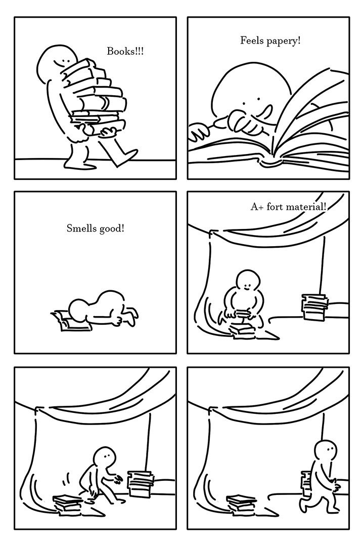 Panel 1: Kid smiling and carrying a stack of books. They're walking to the right and leaning back slightly because the stack is so big. Text that says, "Books!!!" Panel 2: Kid smiling with their hands on the pages of an open book. Text that says, "Feels papery!" Panel 3: Kid on the ground with their butt in the air and their face planting into an open book. Text that says, "Smells good!" Panel 4: Kid under a mat that seems to be held up by a string with books stacked at two corners where it drapes onto the ground. The kid is adding a book to the stack on the left. Text that says, "A+ fort material!" Panel 5: The same shot but the kid is starting to stand up and taking a step to the right. Panel 6: Same shot but the kid is starting to walk right out off frame.