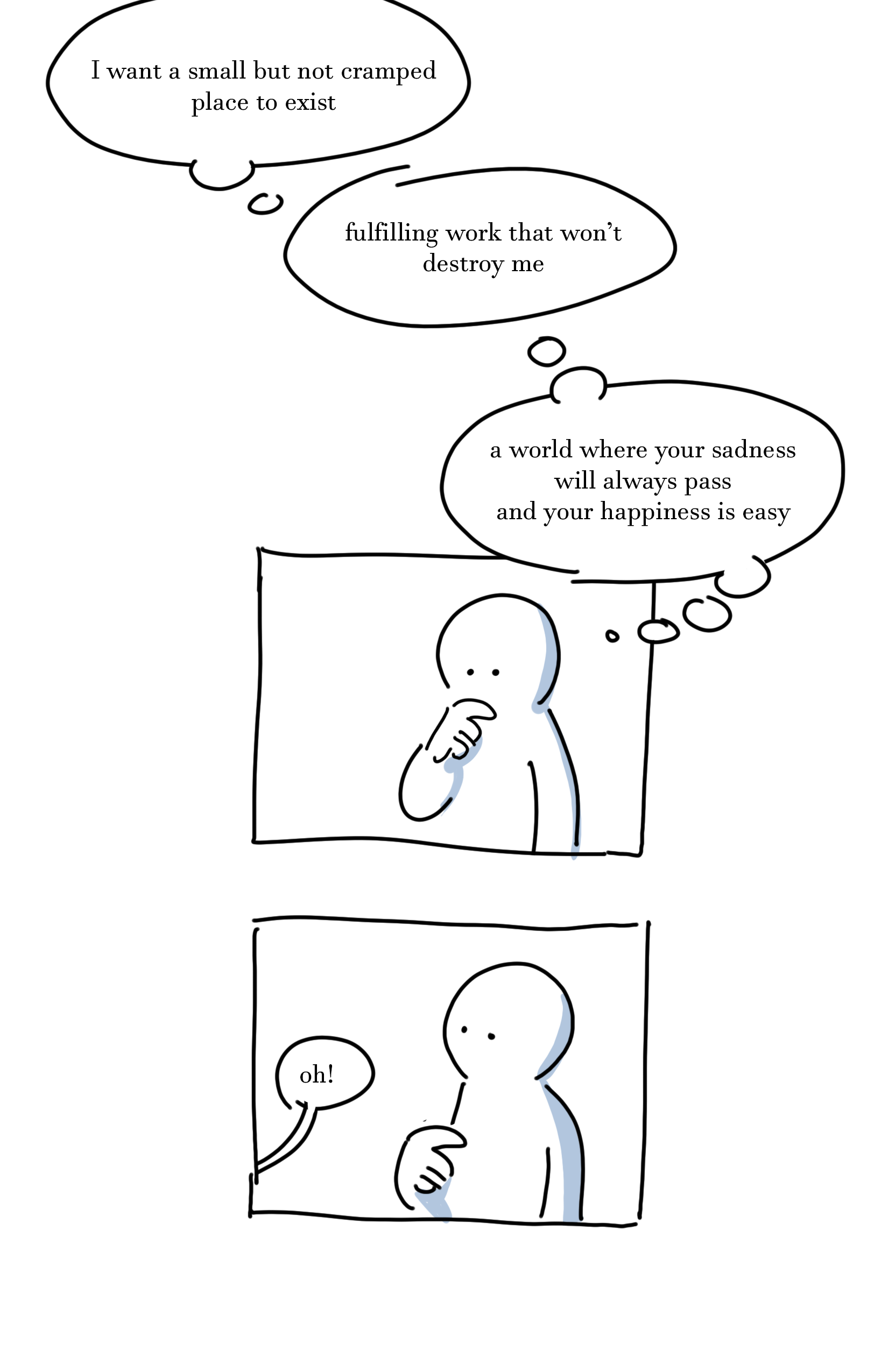 Kid on the right thought bubbles as they stand there with their finger to their chin: "I want a small but not cramped place to exist" "Fulfilling work that won't destroy me" "a world where your sadness will always pass and your happiness is easy."
Panel 2: The kid on the right takes their hand off their chin as the kid on the left from off-panel says, "oh!"