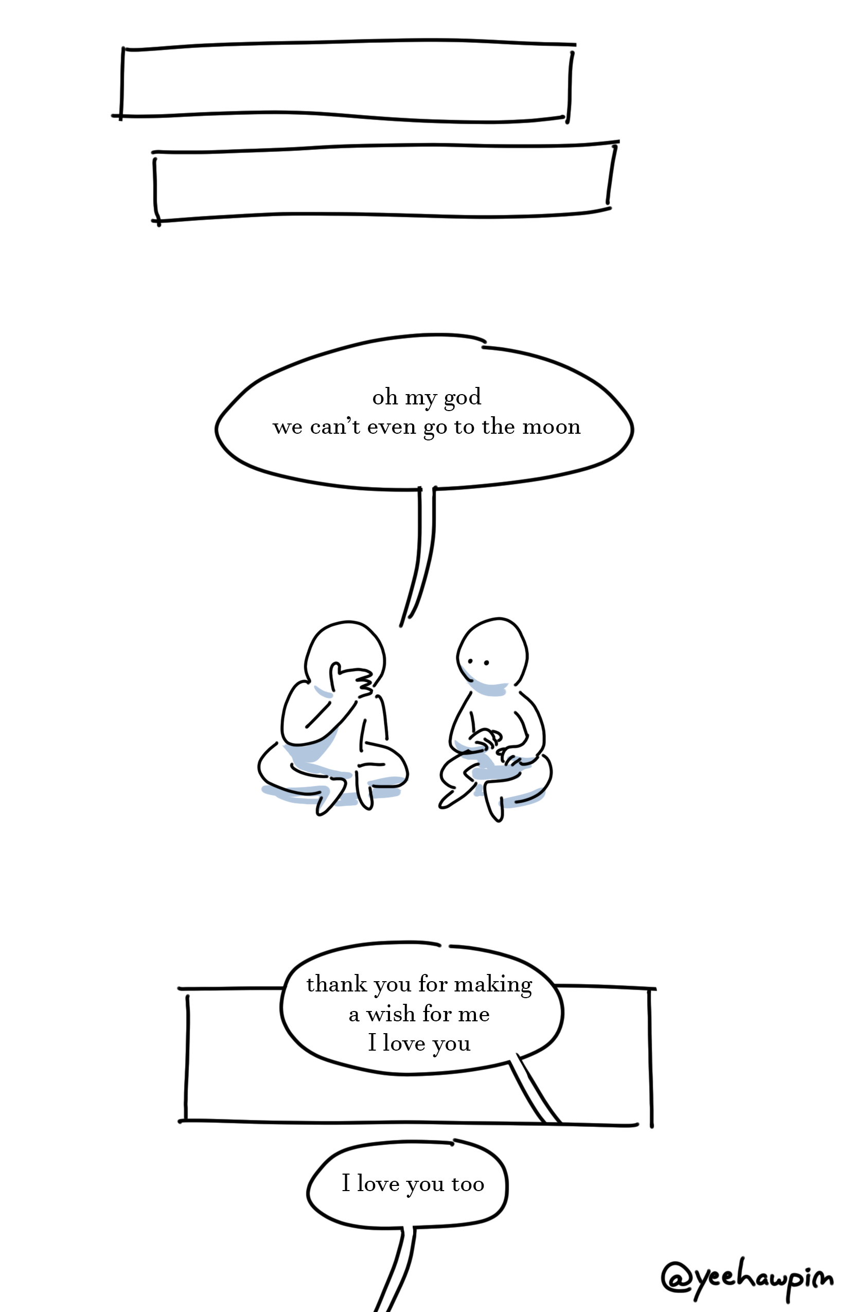 2 thin blank panels.
Panel 3: The two kids sitting with folded legs on the ground. The kid on the left is face-palming and says, "oh my god we can't even go to the moon."
Panel 4: Speech bubble of the kid on the right saying, "thank you for making a wish for me I love you."
Speech bubble coming from off-page from the kid on the left saying, "I love you too."
watermark that says "@yeehawpim" on the bottom right of the page