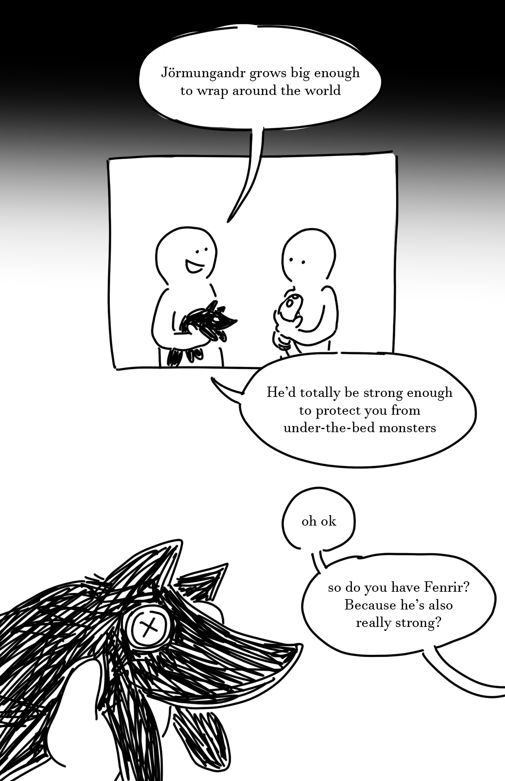 Black gradient into white as it goes down at the top of the page.
Panel 1: The two kids hold their plushies. The kid on the left smiles and says, "Jormungandr grows big enough to wrap around the world. He'd totally be strong enough to protect you from under-the-bed monsters."
Panel 2: Close-up of the wolf plush's face with button eyes. The kid on the right says, "Oh ok. So do you have Fenrir? Because he's also really strong?"