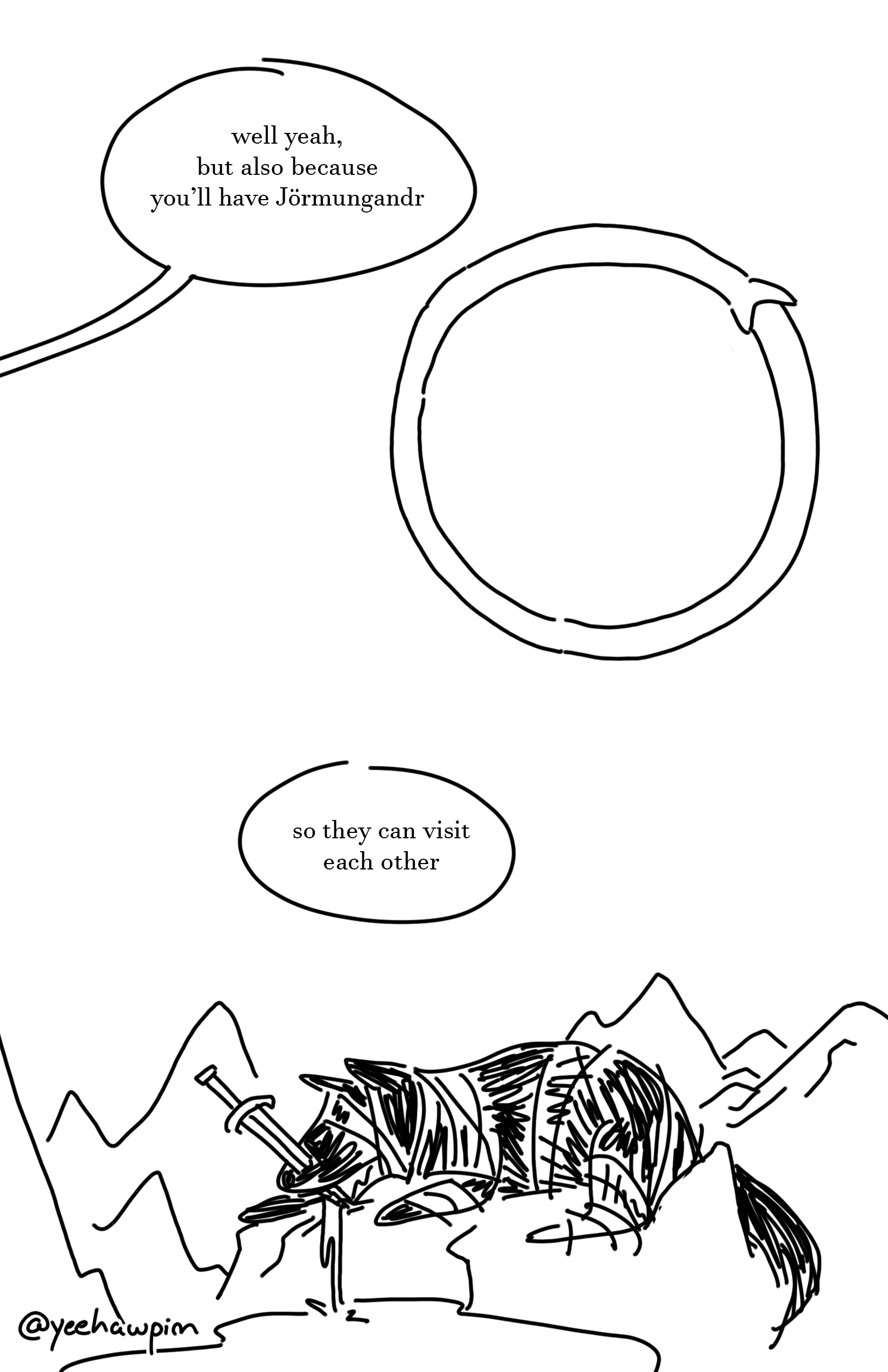 Kid on the right replies from off-page. "Well yeah, but also because you'll have Jormungandr." Picture of the snake wrapping around in a circle, biting his own tail. The kid on the left continues, "So they can visit each other." The wolf pup, now bigger than the mountains around it, is tied down with a sword sticking through his snout. His drool trickles down into a river below him.
Watermark that says "@yeehawpim" on the bottom left of the page.