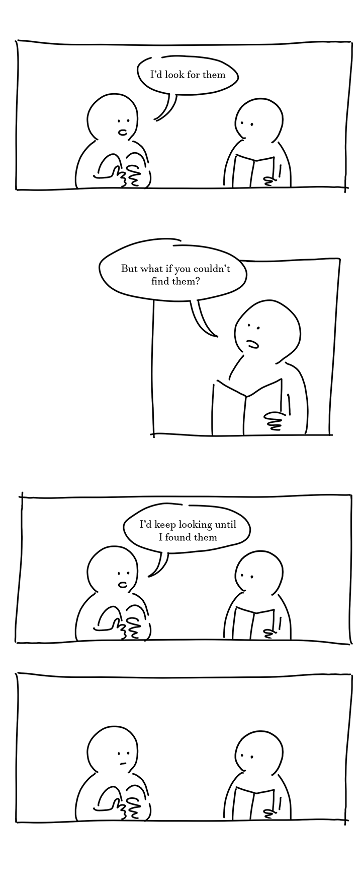 Panel 13: Kid on the left says, "I'd look for them."
Panel 14: Kid on the right says, "But what if you couldn't find them?"
Panel 15: Kid on the left says without changing their expression, "I'd keep looking until I found them."
Panel 16: The two kids look at each other without moving.