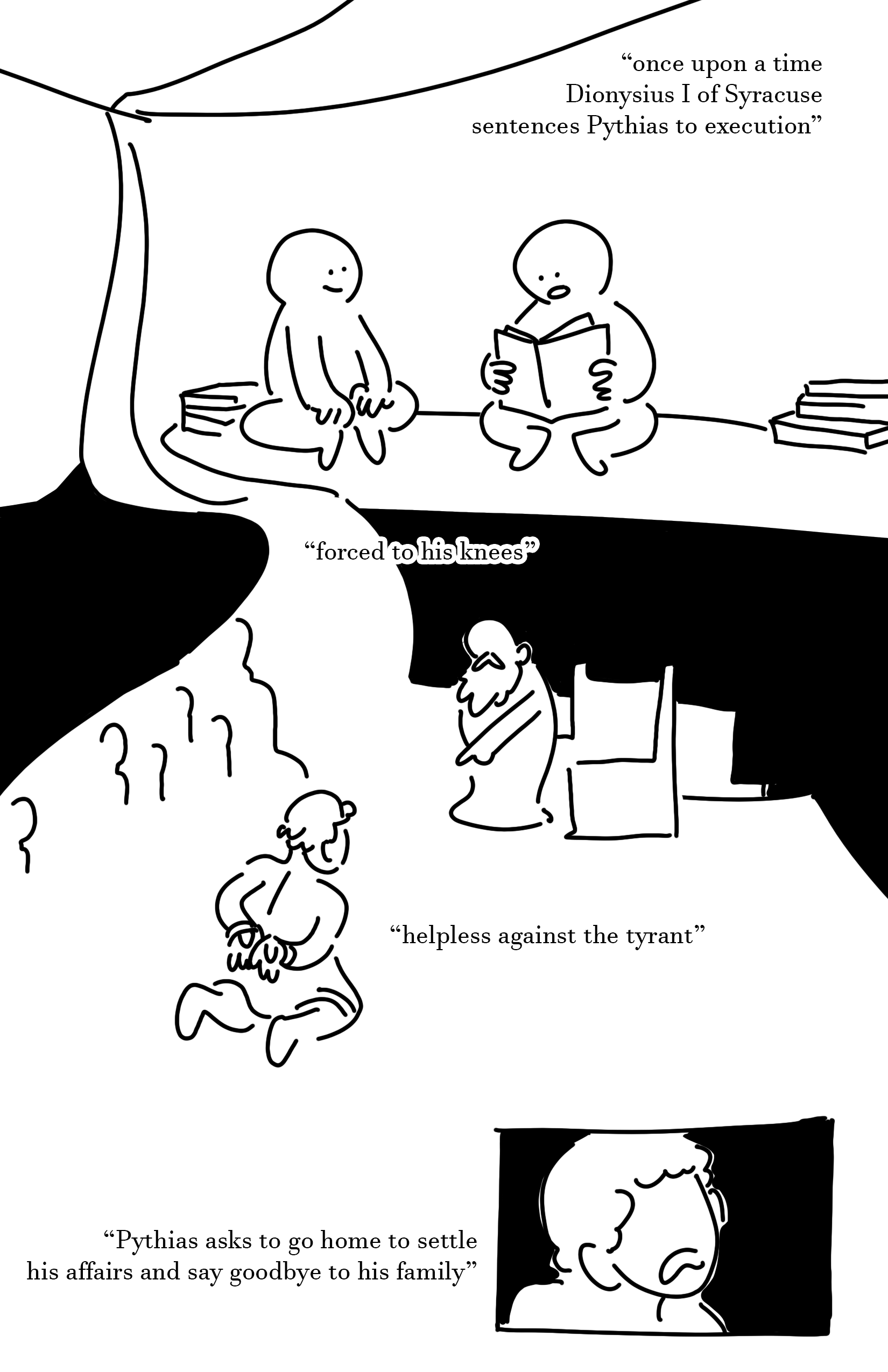 Black and white comic with simple digital drawings Panel 1: Two kids sitting under a tarp held up by a string and hed down by 2 small stacks of books. The kid on the left smiles and has their hands on their feet with their legs folded. They are looking at the kid on the right who holds a book in their lap and is reading. Text: once upon a time Dionysius I of Syracuse sentences Pythias to execution Panel 2: In front of a crowd of people, a bearded robed man stands in front of a throne pointing down at a man on his knees. The man's hands are tied behind his back and he has no shirt on. Text: forced to his knees, helpless against the tyrant, Pythias asks to go home to settle his affairs and say goodbye to his family Panel 3: Close up of the face of the man who is knelt on the ground. He has a downturned mouth as he speaks but his eyes aren't pictured.