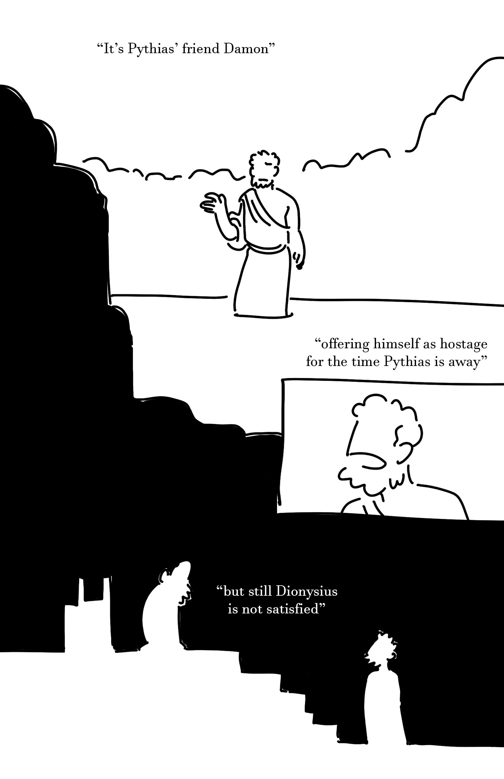 Text: It's Pythias' friend Damon Panel 1: The bearded man stands with a slight frown, their raised hand slightly lowered. There is crowds of people in the background but they are indistinct shapes. Text: offering himself as hostage for the time Pythias is away Panel 2: A close-up of Damon speaking. His eyes aren't pictured. Panel 3: Silhouettes of Dionysius and Damon stand looking at each other. Dionysius is still next to a throne and on top of a set of stairs. Damon is at the bottom looking up. Between them is the text, "but still Dionysius is not satisfied"