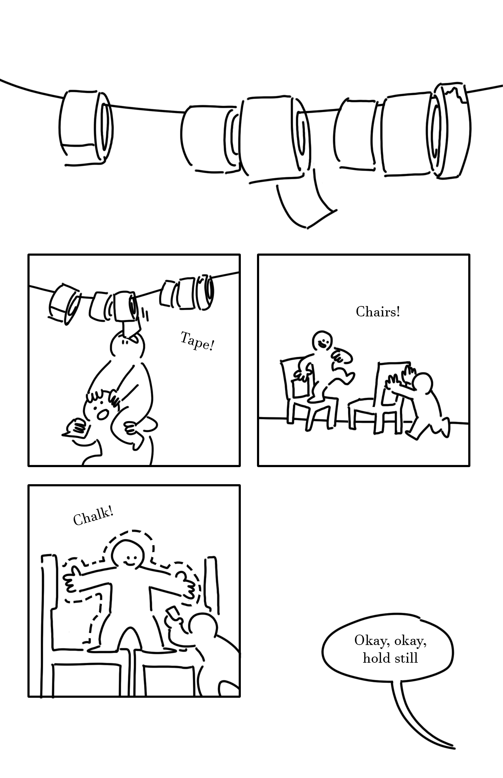 Black and white comic with simple digital drawings.
Panel 1: A row of tape rolls hung on a string. They are varying in sizes and thickness. One near the middle has its strip of tape dangling.
Panel 2: A kid sitting on another kid's shoulders, pulling at the edge of the tape with their mouth.
Text: Tape!
Panel 3: The kid on the left stands on one chair on one leg, smiling. The kid on the right pushes a second chair so that it's under the other kid's foot.
Text: Chairs!
Panel 4: The kid on the left stands with a foot on each chair and their arms spread. They smile as the kid on the right draws a dotted line around them with a piece of chalk.
Text: Chalk!
Speech bubble pointing to the bottom right corner of the page: Okay, okay, hold still