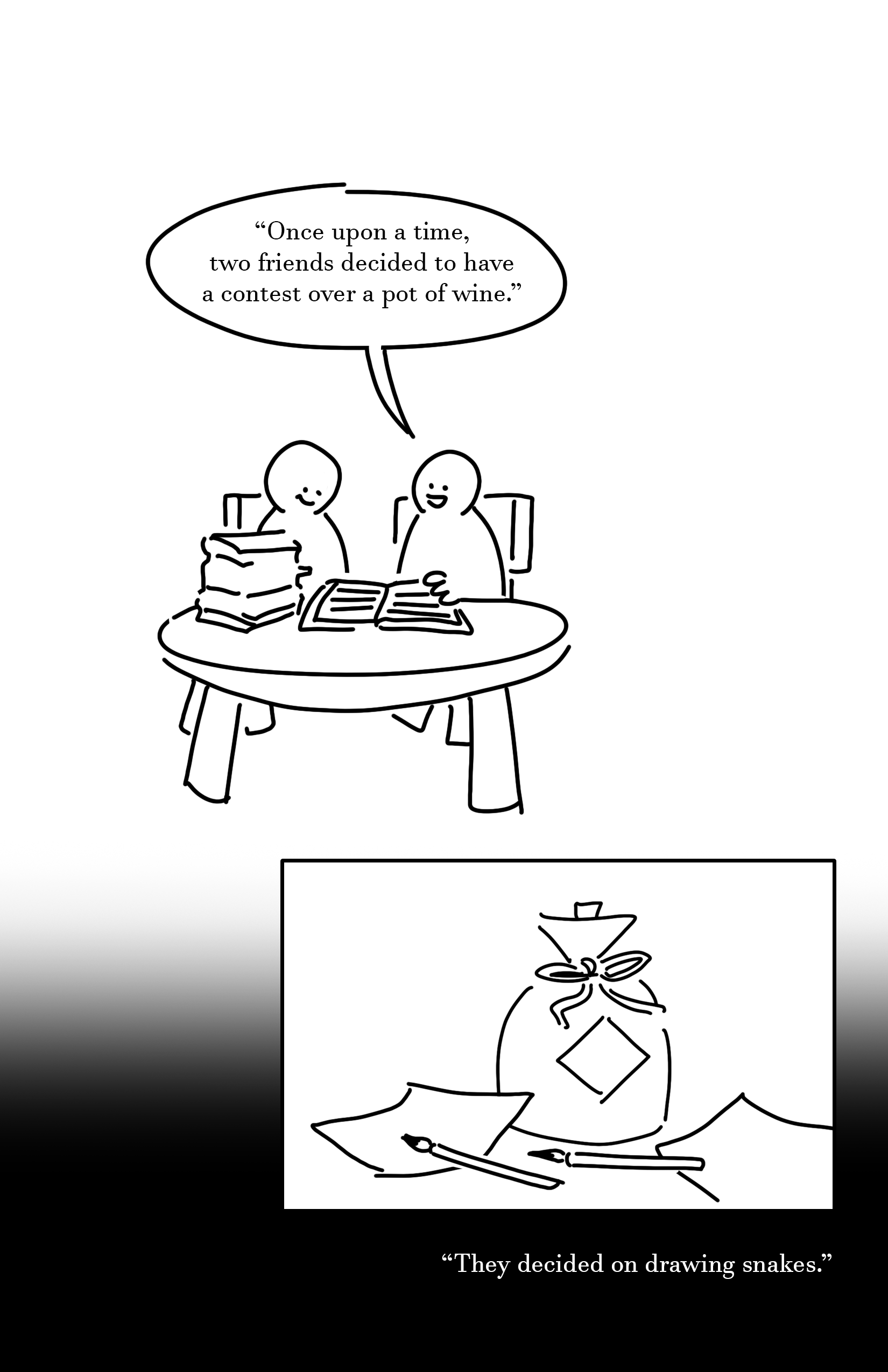 Black and white comic with simple digital drawings.
Panel 1: Two kids sit at a circular table with a stack of books on the left and an open book between them. They smile, and the kid on the right reads, "Once upon a time, two friends decided to have a contest over a pot of wine."
Panel 2: A pot of wine with a ribbon around it's neck and a square turned on it's side like a diamond. Two piece of paper and brushes lay beside it.
Text: "They decided on drawing snakes."
Page fades to black.
