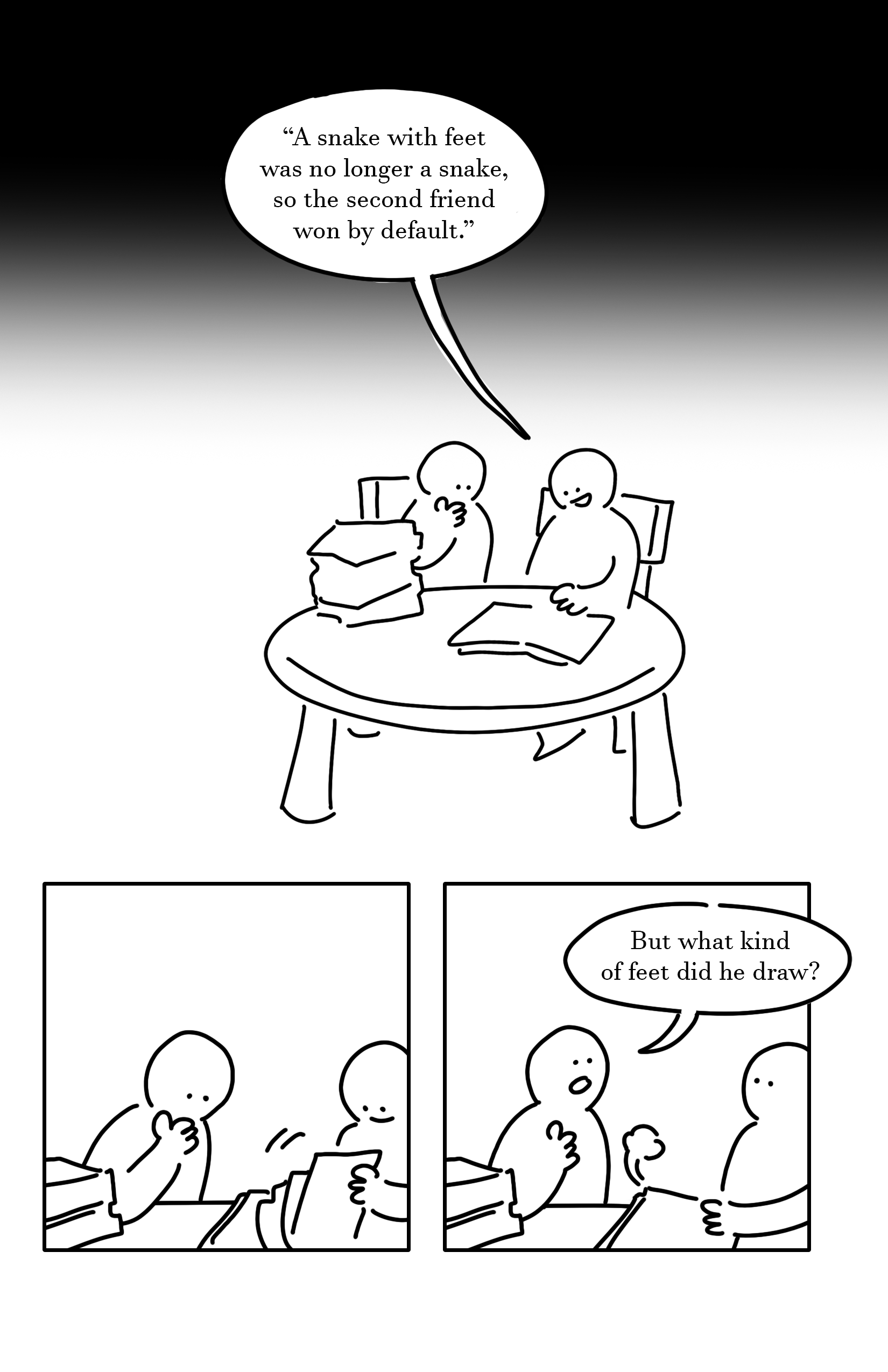 Black background fades to white near the top of the page. Panel 1: The two kids sit at a round table, sat on chairs. The kid on the right is smiling as they read and the kid on the left has a thoughtful hand touching their chin. There is a pile of books on the table to the left and an open book the kid on the right has a hand on. They read, "A snake with feet was no longer a snake, so the second friend won by default." Panel 2: The kid on the left has a hand on their chin in thought as the kid on the right smiles and closes the book. Panel 3: The kid on the left looks up and says, "But what kind of feet did he draw?" The kid on the right looks up as the book closes with a puff of air.