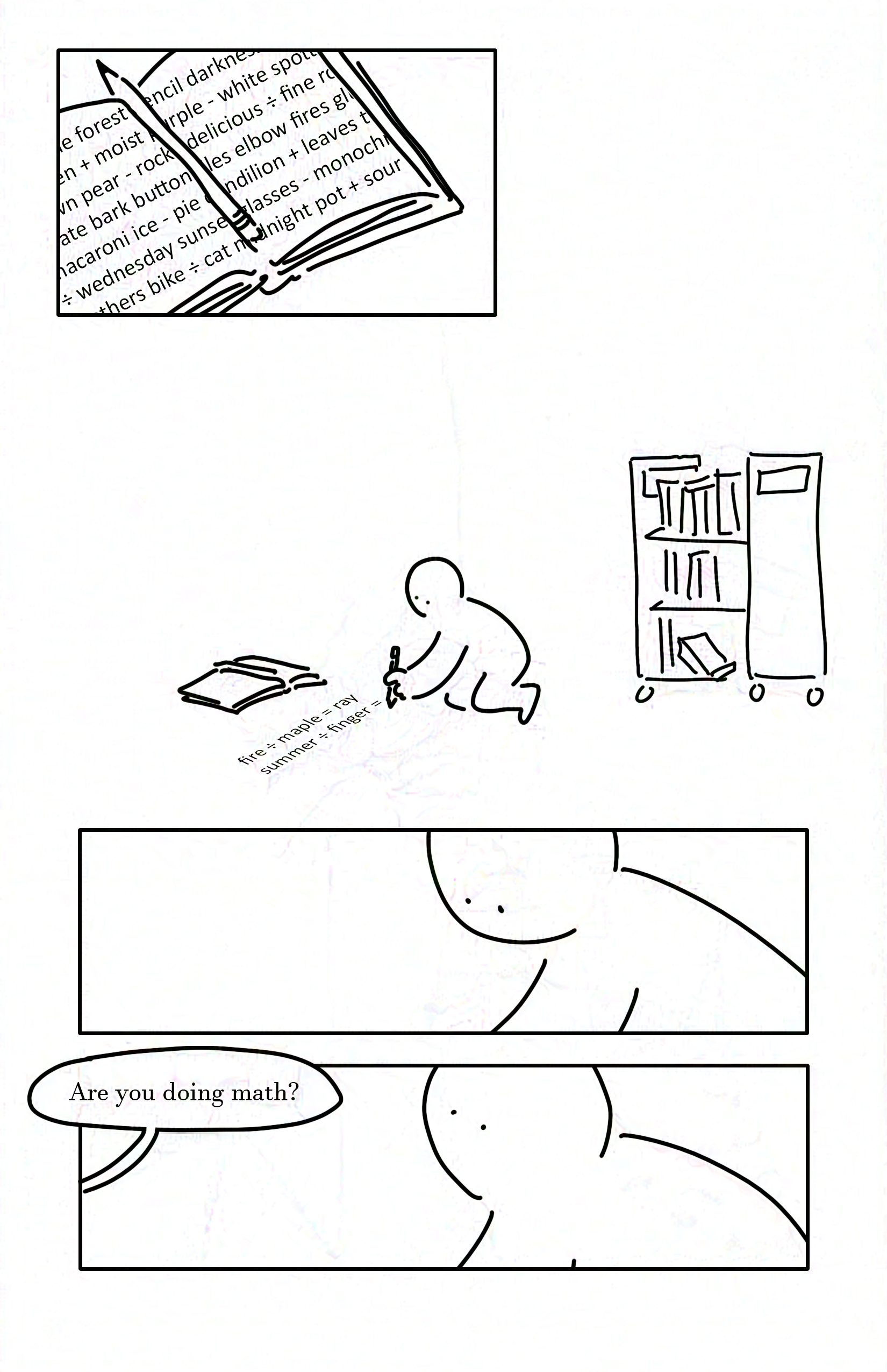 Black and white comic with simple drawings.
Panel 1: Open book with a pencil resting in the middle. The pages have nonsense text, with random words interspersed with plus, minus, and divide symbols.
Panel 2: A kid kneels writing on the ground with the book in front of them. Behind them is a library cart of books.
Panel 3: Close-up of the kid looking down as they write.
Panel 4: The kid looking up as someone says, "Are you doing math?"