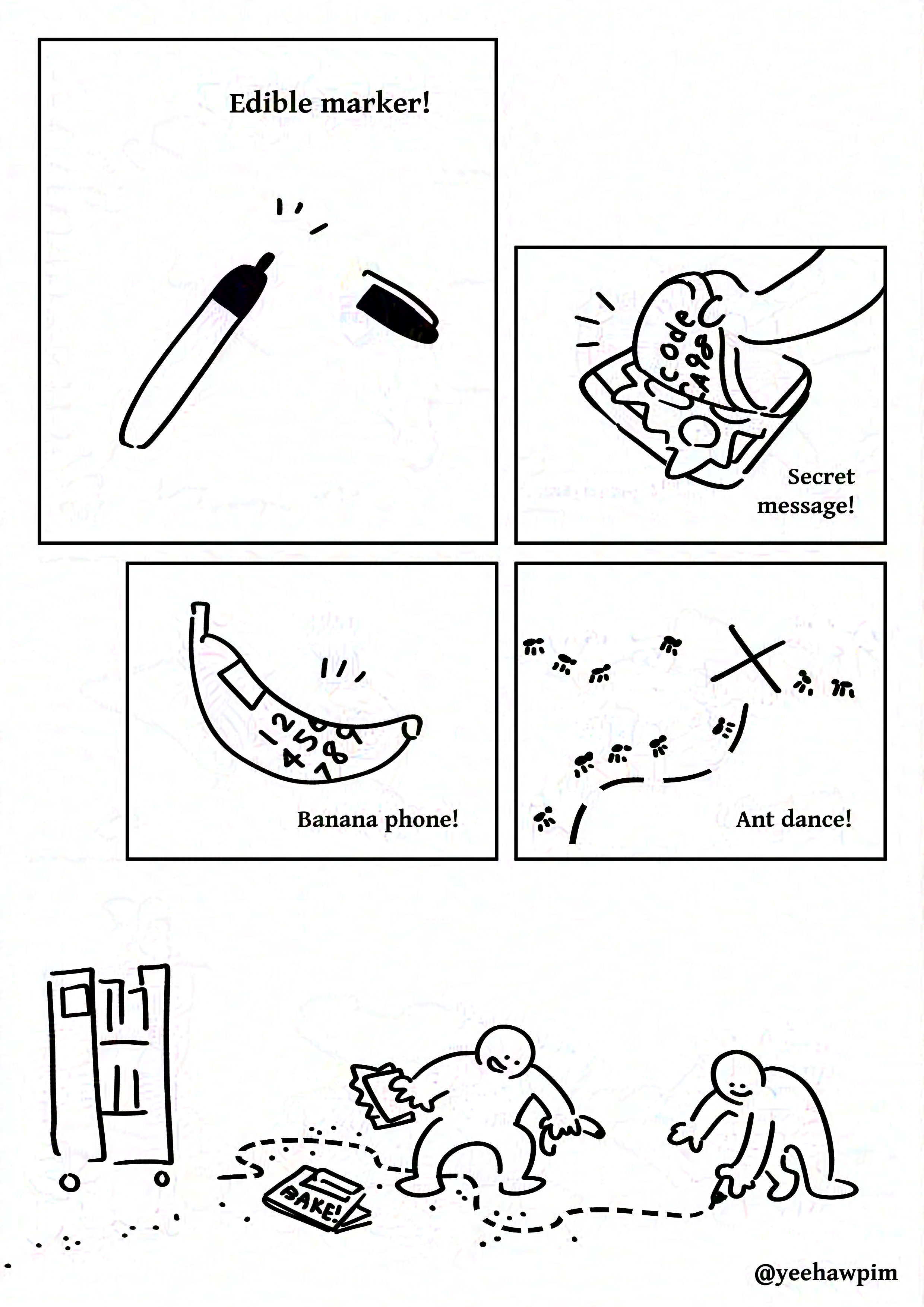 Black and white comic with simple digital drawings. Panel 1: Uncapped black marker. Text: Edible marker! Panel 2: A hand opening a sandwich, showing the inside of the bread has handwritten text. It reads, "code CA98" Text: Secret message! Panel 3: A banana with a drawn square screen and number pad. Text: Banana phone! Panel 4: An X with dotted line leading to it on the ground. Ants march along the dotted line and from all around towards the X. Text: Ant dance! Panel 5: Two kids drawing a dotted line on the ground with a black marker. Both are smiling. The kid on the left is holding the sandwich and banana. On the ground there are ants around the dotted line. A book with the text "BAKE!" on the cover and a compartment for the marker is on the ground. There is a three tier rolling cart of books. Watermark: @yeehawpim