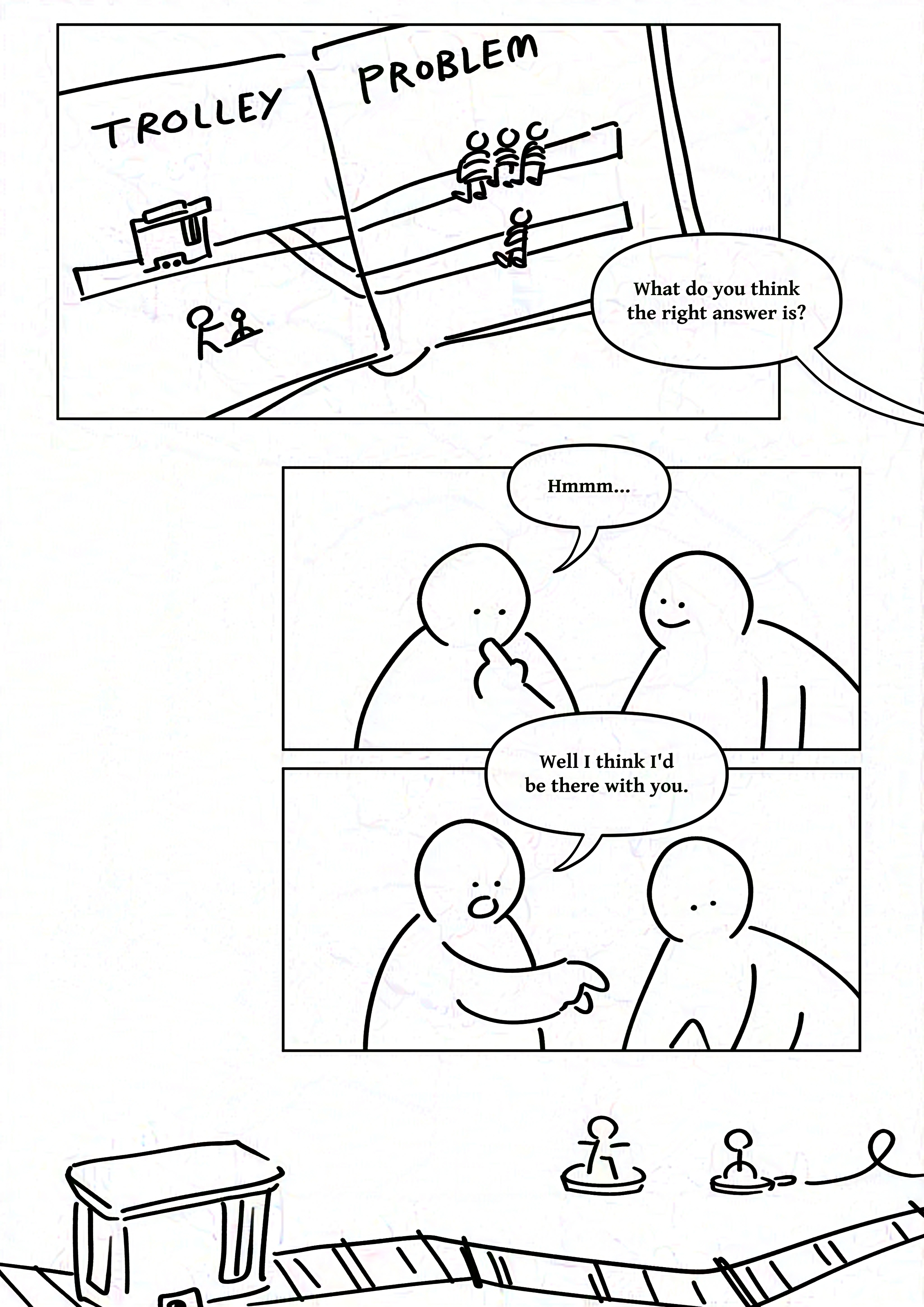 Black and white comic with simple digital drawings.
Panel 1: An open book showing a diagram of the trolley problem.
Speech bubble coming from the right edge of the page: What do you think the right answer is?
Panel 2: Kid on the right smiling at kid on the left, who looks down thoughtfully with a finger to their chin.
Kid on the left: Hmmm...
Panel 3: The kid on the left points to something in front of them and the kid on the right looks in that direction.
Kid on the left: Well I think I'd be there with you.
Panel 4: A toy trolley on a track and a small figurine of a person next to a switch attached to a curly wire.