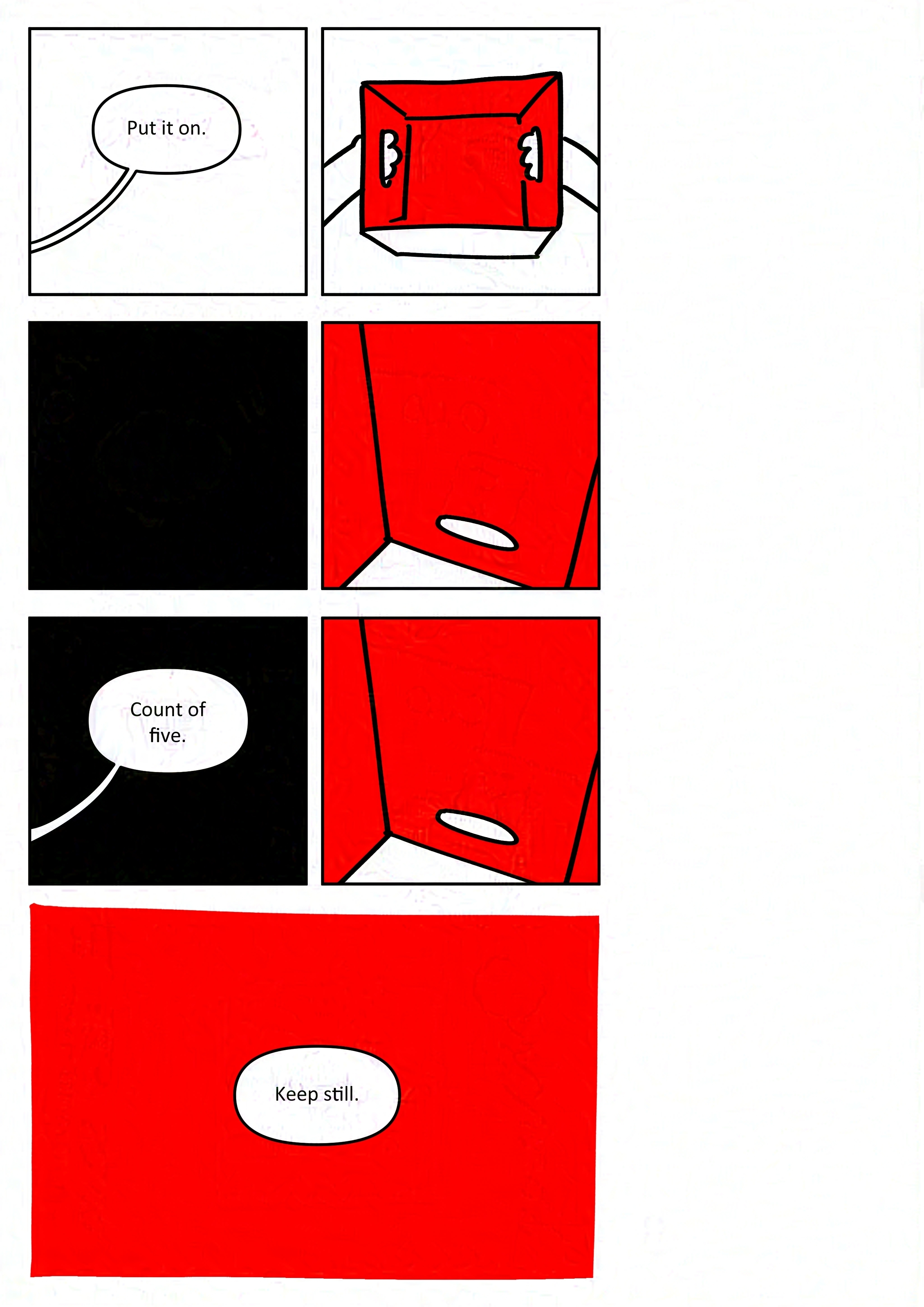 Panel 1: Adult says, "Put it on."
Panel 2: First person view of the kid looking down at the inside of the box. It's red.
Panel 3: Black panel.
Panel 4: First person view standing inside the box, with it upside down.
Panel 5: Adult says, "Count of five."
Panel 6: First person view standing inside the box, with it upside down.
Panel 7: Hand drawn borders. Red panel with the adult saying, "Keep still."