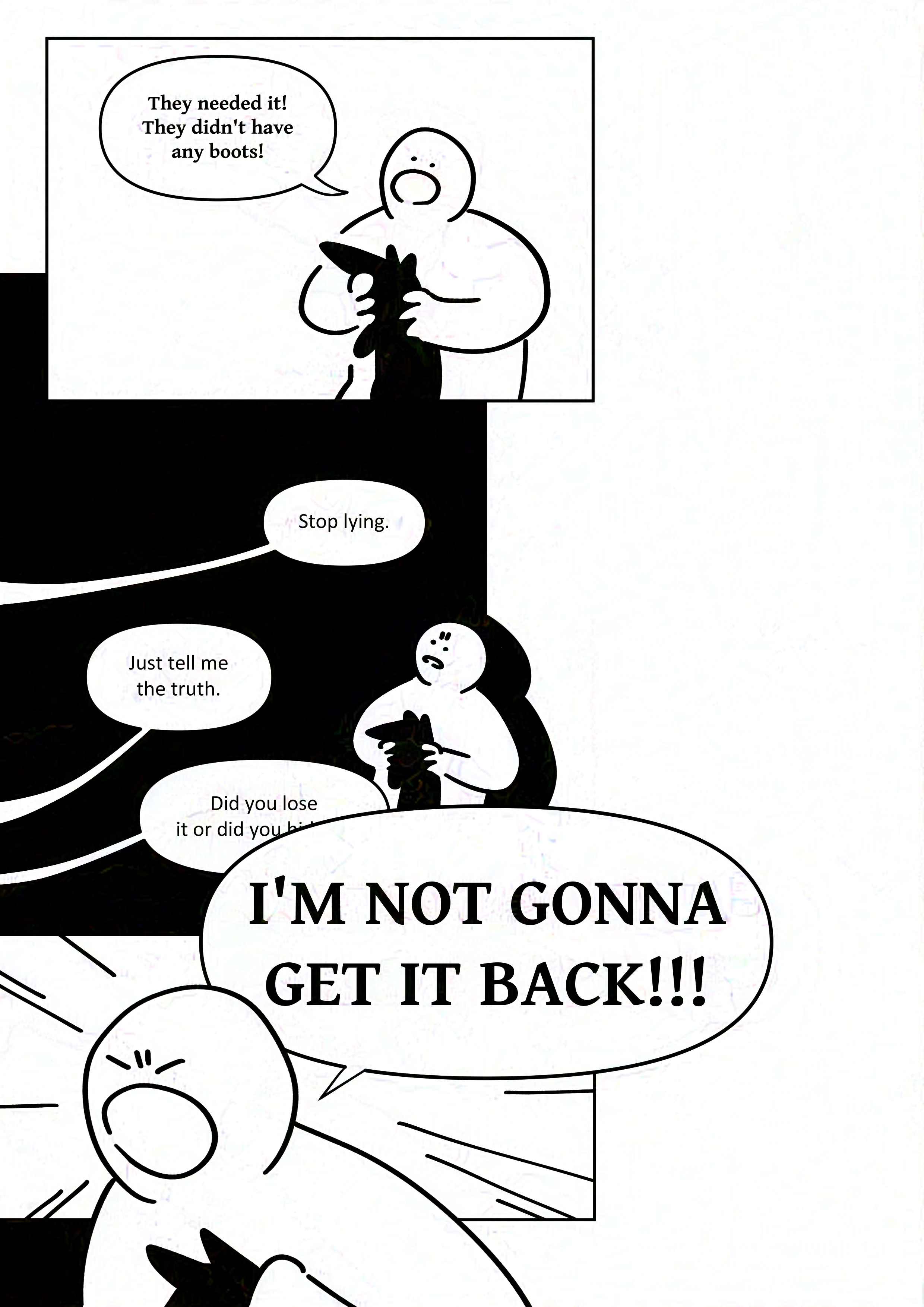 Panel 1: The kid says, "They needed it! They didn't have any boots!"
Panel 2: The kid cringes in the corner with a slight frown. The adult says, "Stop lying. Just tell me the truth. Did you lose it or did you hide-"
The speech bubble is interrupted by the speech bubble in the next panel.
Panel 3: The kid shouts with their eyes closed. "I'M NOT GONNA GET IT BACK!!!"