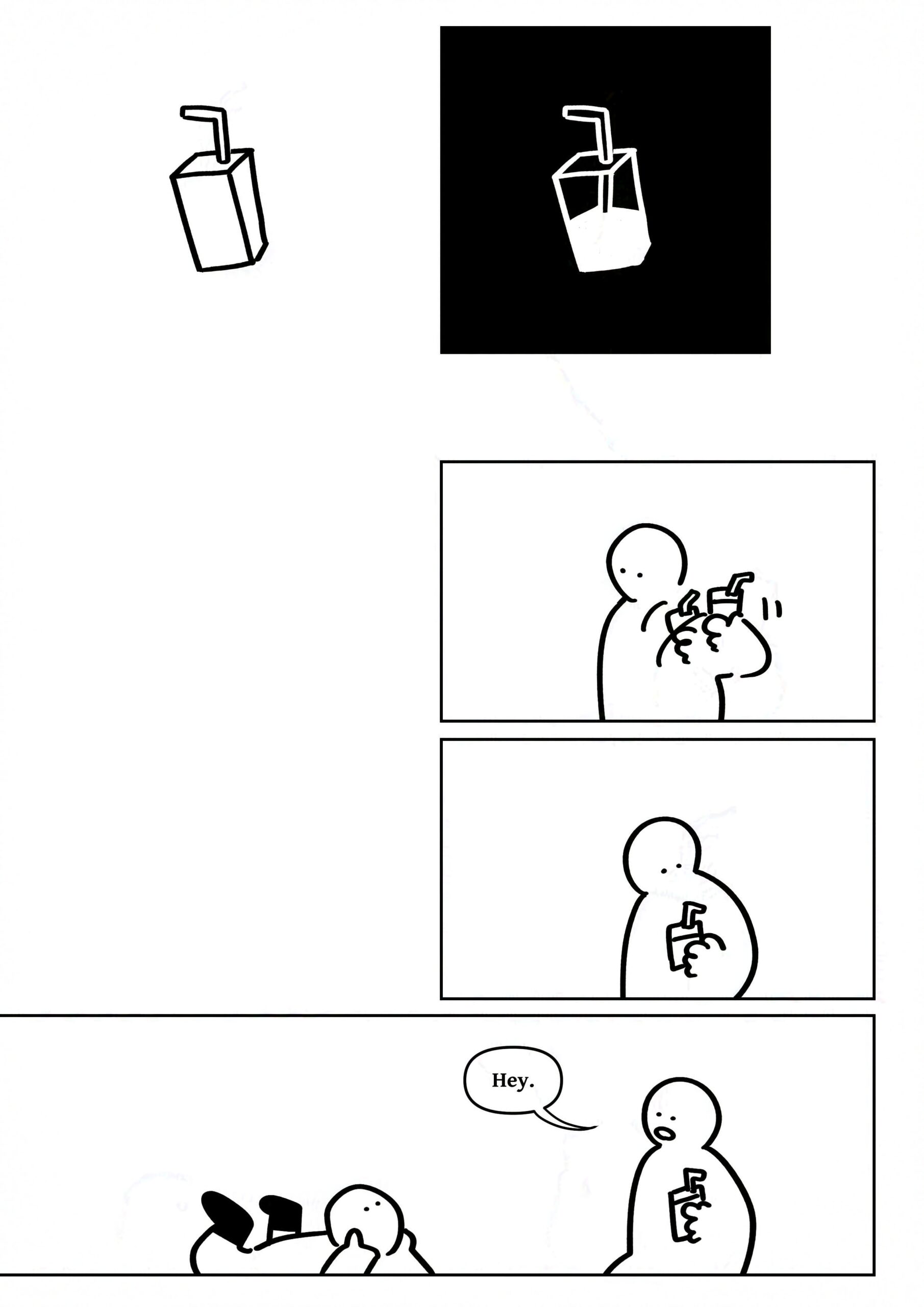 Panel 1-2: The juice box next to an X ray of the juice box showing that it's half filled inside.
Panel 3: The kid on the right shaking the juice box to figure out how much is left.
Panel 4: The kid looking at the juice box.
Panel 5: The panel widens to show both kids. The kid on the right says, "Hey."