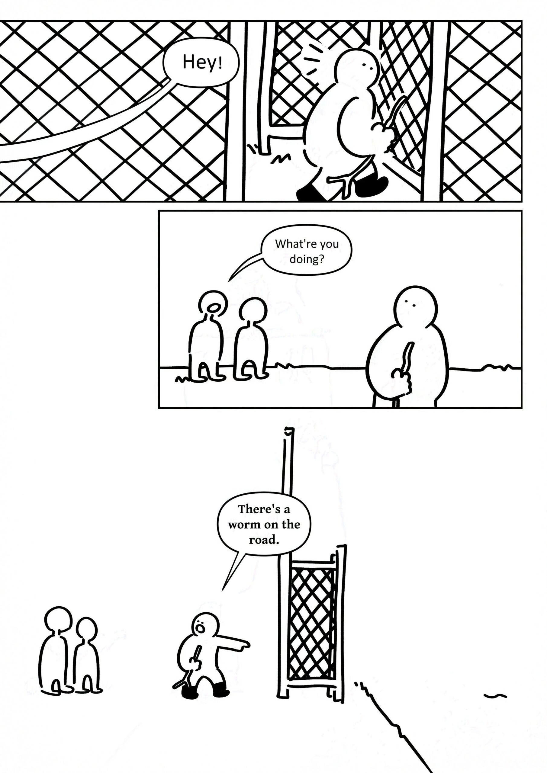 Panel 1: The kid turning around as someone yells, "Hey!" It's in a plainer font. Panel 2: Two featureless kids stand a small distance away. One asks, "What're you doing?" Panel 3: The kid points past the fence to the squiggly line on the road. They say, "There's a worm on the road."