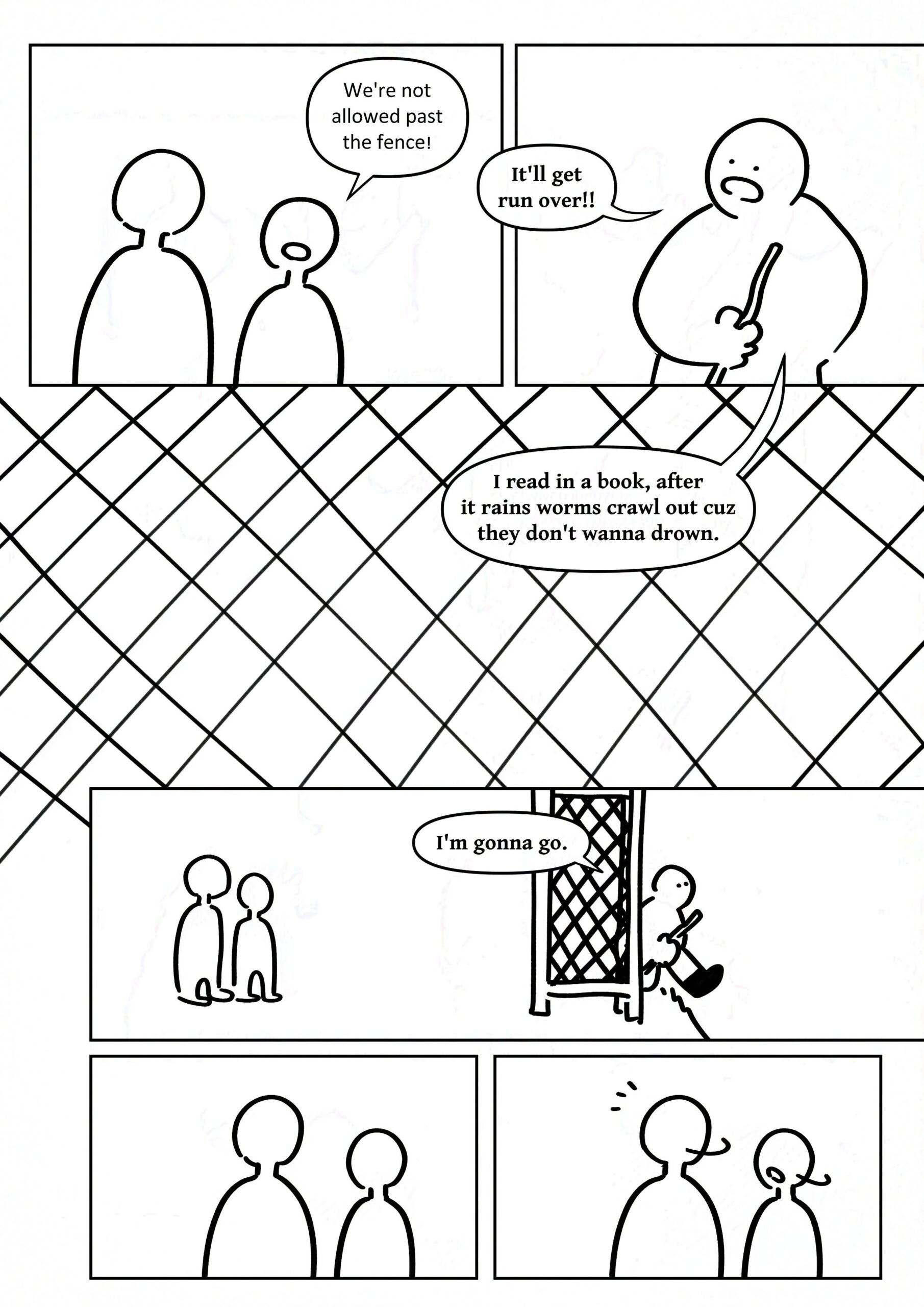 Panel 1: The other observing kid saying, "We're not allowed past the fence!"
Panel 2: The kid replying, "It'll get run over!!"
Panel 3: Diamond grid pattern of fencing with the kid saying, "I read in a book, after it rains worms crawl out cuz they don't wanna drown."
Panel 4: The kid walking out onto the road as the others watch. The kid says, "I'm gonna go."
Panel 5-6: The two observing kids turn around, something catching their attention.