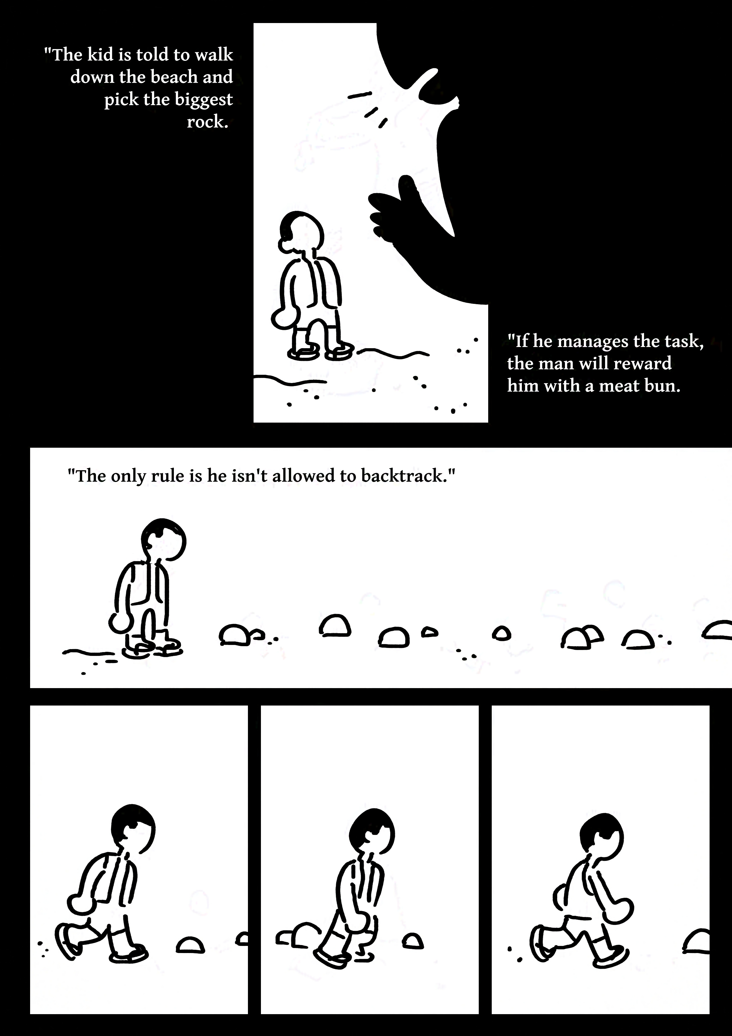 Black and white comic with simple drawings.
Panel 1: An adult's silhouette talking to a boy with short black hair, a vest, and sandals. They have no facial features.
Text: "The kid is told to walk down the beach and pick the biggest rock. If he manages the task, the man will reward him with a meat bun. The only rule is he isn't allowed to backtrack.
Panel 2: he boy standing on the sand looking at the rocks on the path in front of him.
Panel 3-5: The kid walking along the rocks.