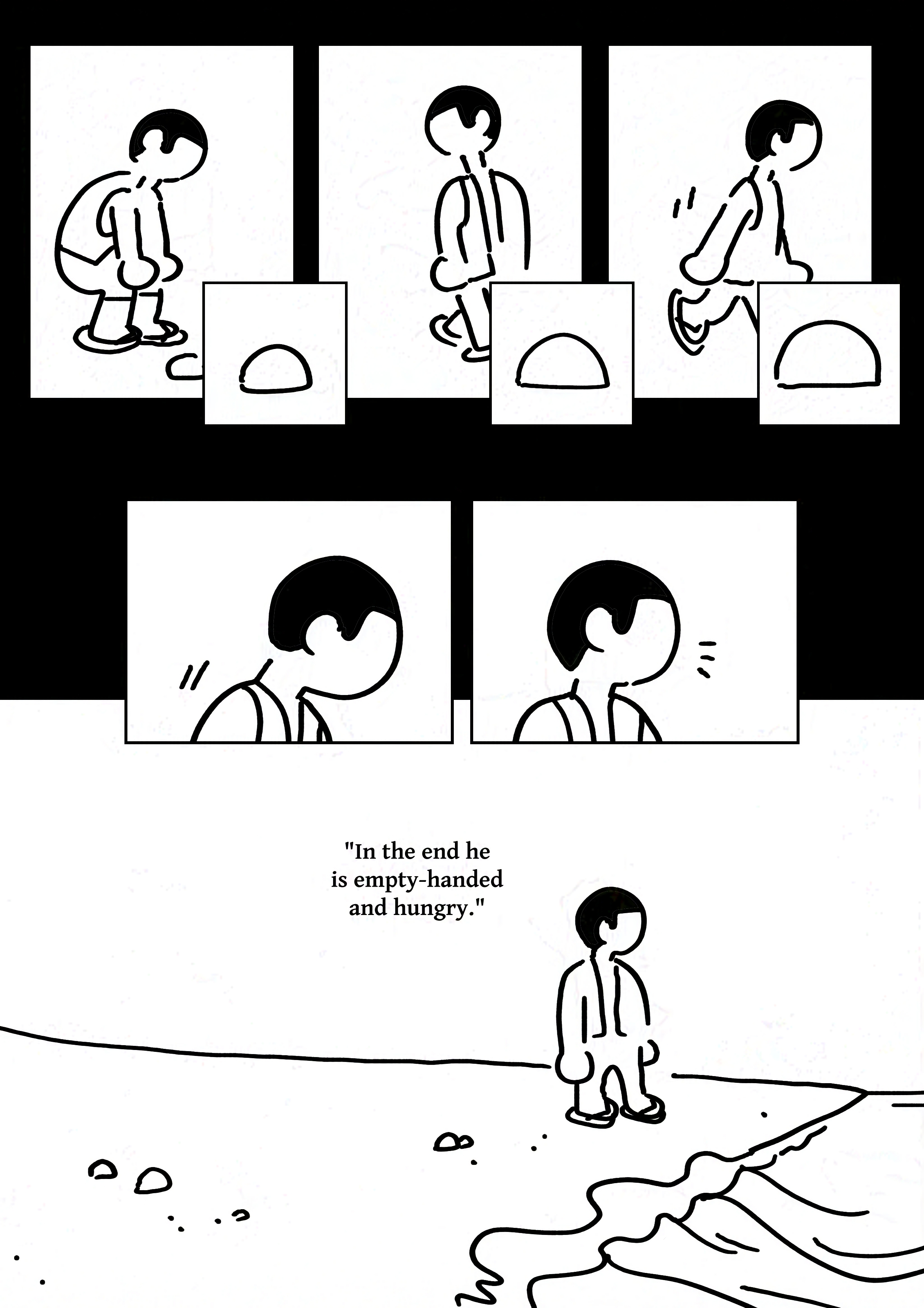 Panel 1-3: The boy considering various sized rocks but walking away from all of them.
Panel 4-5: The boy looks up from their walk, noticing something.
Panel 6: The kid standing at the end of the beach where the water meets the sand. There are very few small rocks around him.
Text: "In the end he is empty-handed and hungry."