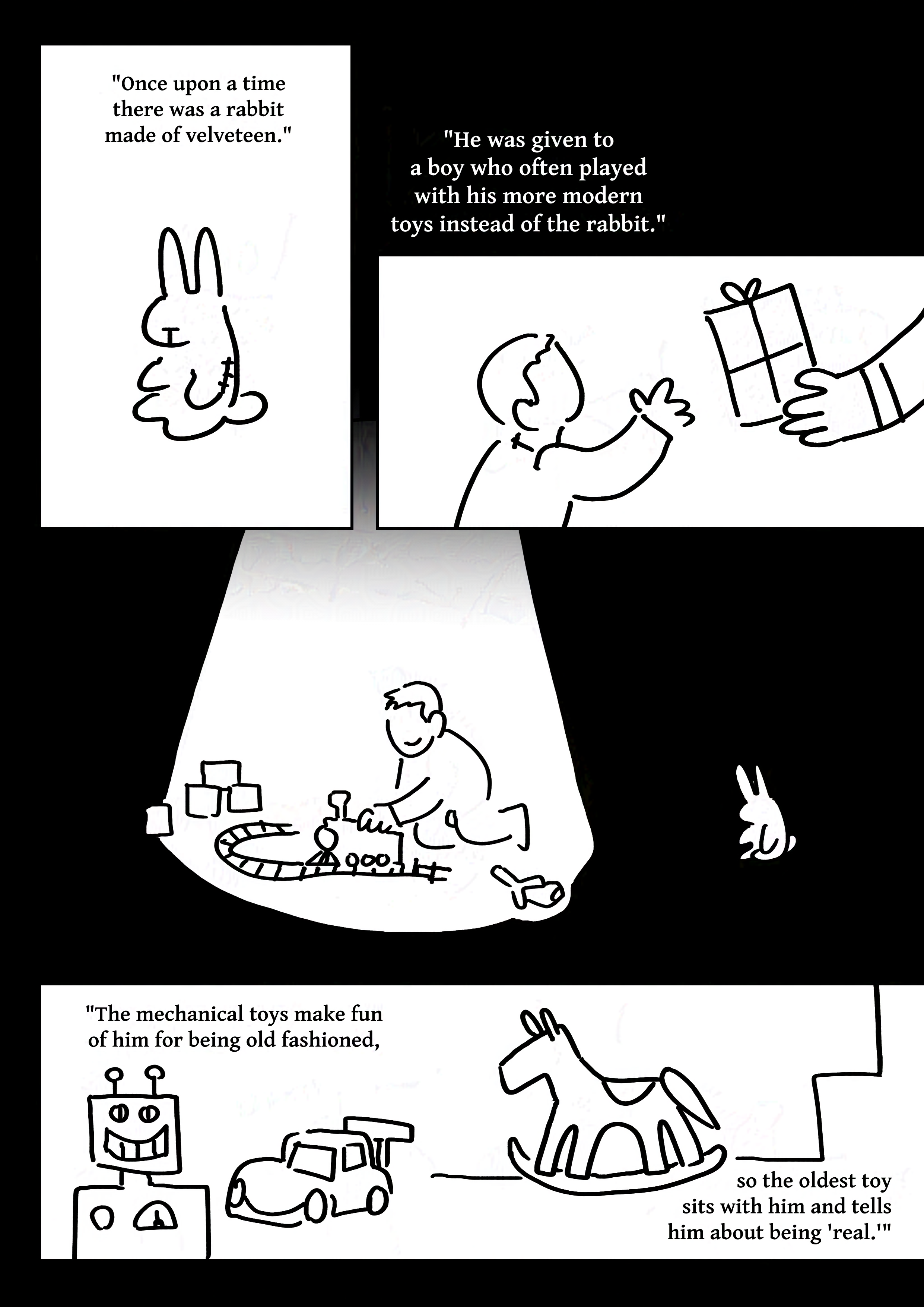 Black and white comic with simple digital drawings.
Text: "Once upon a time there was a rabbit made of velveteen."
Panel 1: A sitting plush rabbit toy.
Text: "He was given to a boy who often played with his more modern toys instead of the rabbit."
Panel 2: A boy depicted without a face reaching as an adult's hand presents him with a wrapped box.
Panel 3: The boy playing with a toy train, surrounded by other toys in a spotlight. The rabbit sits a ways off in the darkness.
Text: "The mechanical toys make fun of him for being old fashiioned, so the oldest toy sits with him and tells him about being 'real.'"
Panel 4: A toy robot and car with smiles. A rocking horse stands in the background.