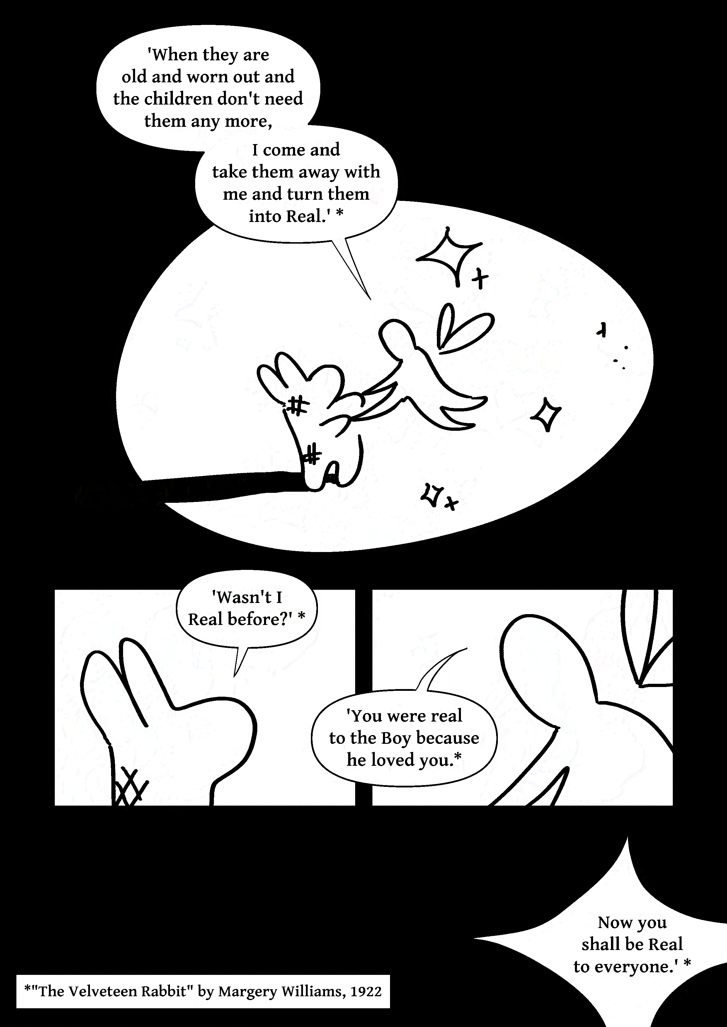 Panel 1: The fairy holding the rabbit's hands, making it stand up. It says to the rabbit, 'When they are old and worn out and the children don't need them any more, I come and take them away with me and turn them into Real.' *
Panel 2: The rabbit looking up and saying, 'Wasn't I Real before?' *
Panel 3: The fairy looking back, 'You were real to the Boy because he loved you. *
Panel 4: A large sparkle shape in the darkness with the fairy's voice inside saying, 'Now you shall be Real to everyone.' *
Note: *"The Velveteen Rabbit" by Margery Williams, 1922