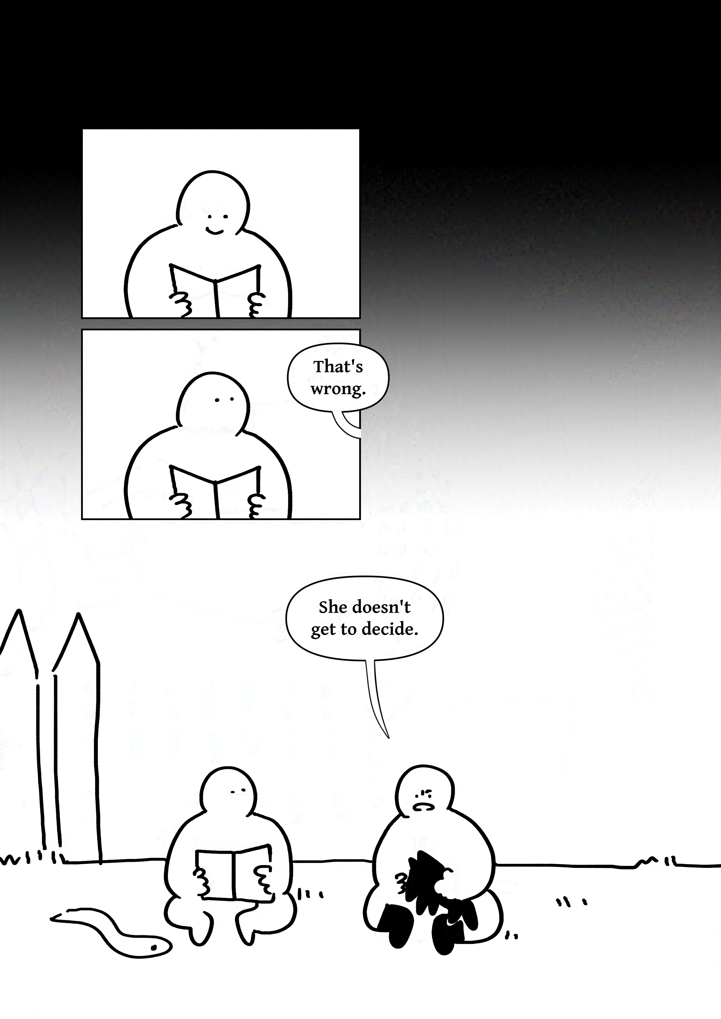 Background fades from black to white.
Panel 1: The kid who was reading smiling down at the book.
Panel 2: They look up as the other says, "That's wrong."
Panel 3: The two sitting in the grass. The kid wearing boots frowns at the ground while holding their Fenrir plush and says, "She doesn't get to decide."