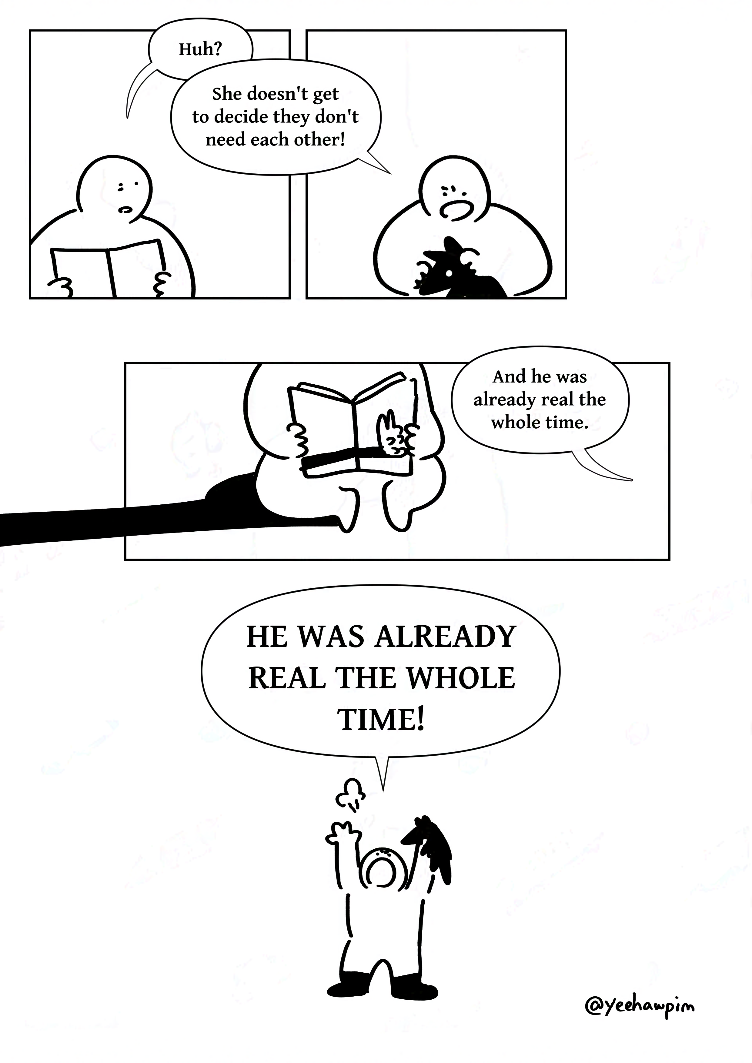 Panel 1: The kid who was reading looking dismayed as they say, "Huh?" Panel 2: The kid with the boots saying angrily, "She doesn't get to decide they don't need each other!" Panel 3: The kid who was reading with their face out of view. The book cover depicts the velveteen rabbit casting a shadow on the cover. The kid also casts a shadow on the ground that leaves the page. The other is saying, "And he was already real the whole time." Panel 4: The kid in the boots standing with their arms angrily in the air. They shout, "HE WAS ALREADY REAL THE WHOLE TIME!" Watermark: @yeehawpim