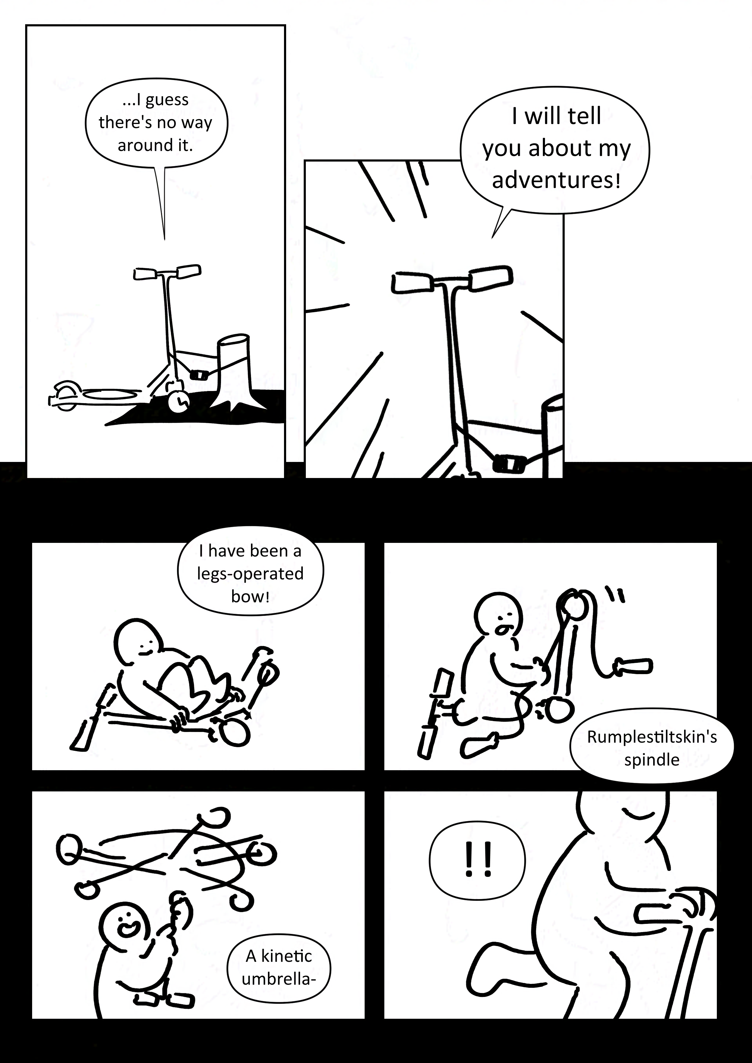 Panel 1: The scooter says, "...I guess there's no way around it."
Panel 2: Zoom in with action lines on the scooter as it says, "I will tell you about my adventures!" With larger text.
Background shifts to black.
Panel 3: The kid at a time without their boots as they smile and position the scooter like a bow. The scooter says, "I have been a legs-operated bow!"
Panel 2: The kid pulling a skip-rope through the back wheel of the scooter. They stick their tongue out in concentration. The scooter continues, "Rumplestiltskin's spindle"
Panel 5: The kid smiles as they swing the scooter over their head, the bottom half rotating quickly. "A kinetic umbrella-"
Panel 6: "!!" The kid in position as if they are riding the scooter. Their smile can be seen and part of the scooter's handle.