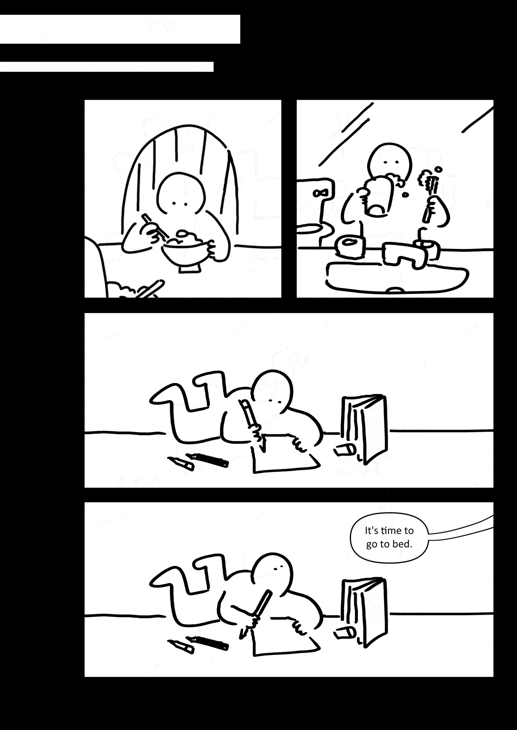 Panel 1: The kid eating a bowl of food with a spoon while sat at a table.
Panel 2: The kid brushing their teeth in front of the sink in the washroom.
Panel 3: The kid sprawled on the ground drawing on a piece of paper. There are extra pencils and an eraser scattered around as well as a book standing up in front of them.
Panel 4: The kid looks up as their parent tells them, "It's time to go to bed."