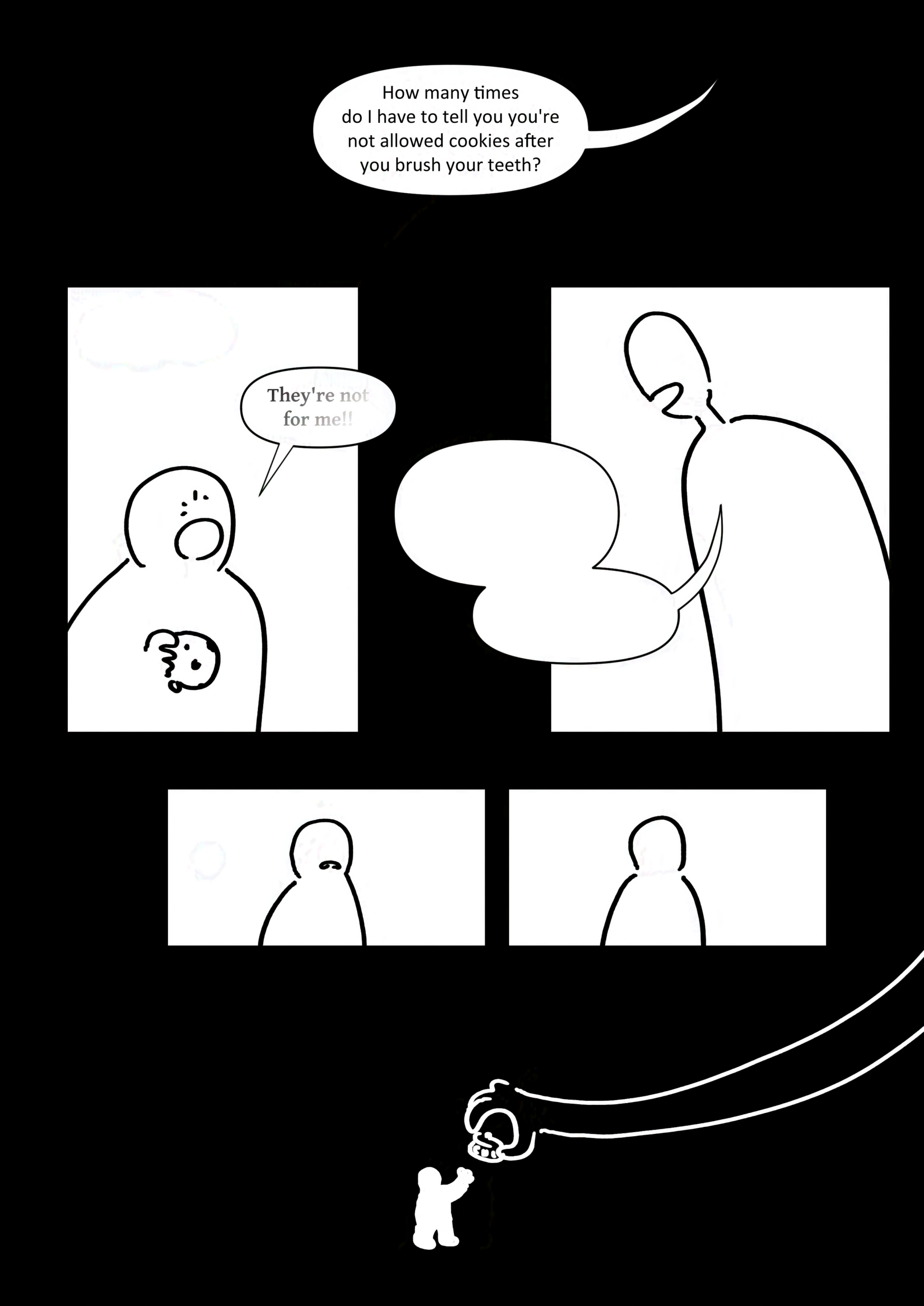Panel 1: The parent's voice in the darkness saying, "How many times do I have to tell you you're not allowed cookies after you brush your teeth?"
Panel 2: The kid saying, "They're not for me!!" But their words are already fading into nothing.
Panel 3: The parent is replying but nothing can be read in their speech bubbles.
Panel 4-5: The kids expression goes to a frown and disappears from their face.
Panel 6: The kid's tiny silhouette hands over the cookie jar to the giant hand of their parent.